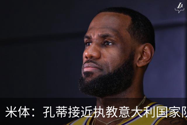 米体：孔蒂接近执教意大利国家队，足协提供了一份4年合同